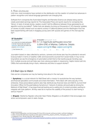 JOURNALISM, MEDIA AND TECHNOLOGY PREDICTIONS 2016
36
4. Robo-JoURnAliSM
Until now, most innovations have centred on the distribution not the creation of content but advances in
pattern recognition and natural language generation are changing that.
Software from companies like Automated Insights and Narrative Science are already being used to
create automated earnings reports for The Associated Press and sports reports for companies like
Yahoo!. In tests of simple stories, readers couldn’t tell the difference between those generated by an
algorithm and by journalists46
. Twitter bots are already churning out thousands of 140 character updates
on stories of public interest such as seismic activity in California (below) and the Washington Post has
been experimenting with bots in engaging young users with quizzes and games on the chat app like
Kik47
.
Journalism based on data collected by sensors, cameras and drones also has the potential to reinvent
local journalism in terms of weather, traffic and local events sourced from social media. It may not be
long before we see the emergence of automated content farms that rewrite popular trending copy
from multiple sources and we’ll also see more cyborg journalists in newsrooms; helpful robots built into
CMSs that automatically bring in facts, references and links to support stories48
.
2.8 Start-Ups to Watch
Here are ten companies we may be hearing more about in the next year.
1. Symphony: is a social network for Wall Street with a mission to revolutionise the way bankers
and financial specialists communicate and share information. Think Slack with extra security. In the
enterprise, these personalised systems also help distribute key financial news and Wall St Journal Chief
Innovation Officer Ed Roussel believes Symphony’s “network of arteries will eventually be driving the
lifeblood of Wall Street”. It has large financial backing and a waiting list of content providers wanting to
integrate with their platform. All they need do is improve the usability of the product to start having a
serious impact49
.
2. Brigade: Started by Napster cofounder Sean Parker, Brigade is a US platform that encourages civic
action and empowers users to seek change.
46
http://www.theguardian.com/technology/2015/jun/28/computer-writing-journalism-artificial-intelligence
47
https://towcenter.gitbooks.io/guide-to-chat-apps/content/key_players_and/kik_messaging_app.html
48
Suggestion from James Haycock, MD Adaptive Lab
49
http://techcrunch.com/2015/02/21/wall-street-backed-symphony-wants-to-revolutionize-ﬁnancial-services-
communication/
 