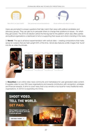 37
JOURNALISM, MEDIA AND TECHNOLOGY PREDICTIONS 2016
Users are prompted to answer questions that help match their views with political candidates and
advocacy groups. They can also try to persuade others to change their positions on issues – for which
they get scored. The 2016 US election will be the first big test for the platform which also offers parties
and political organisations a dashboard of who is supporting their issues and what is trending in the news.
3. Vervid: This app is all about experimentation with vertical video – creating compositions that make
sense for screens that are held upright 94% of the time. Vervid also features profile images that ‘burst’
into life as video thumbnails.
4. Newsﬂare: is an online video news community and marketplace for user generated video content.
It supplies video to over 200 news organisations and rewards contributors with recognition, privileges
and financial rewards. It aims to cover news that is too remote or too local for many traditional news
organisations. In 2016 it is expanding into China.
 