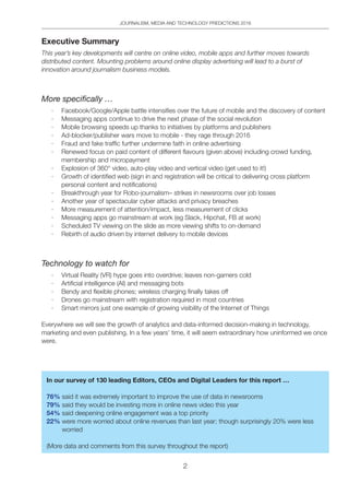 JOURNALISM, MEDIA AND TECHNOLOGY PREDICTIONS 2016
2
Executive Summary
This year’s key developments will centre on online video, mobile apps and further moves towards
distributed content. Mounting problems around online display advertising will lead to a burst of
innovation around journalism business models.
More specifically …
·	 Facebook/Google/Apple battle intensifies over the future of mobile and the discovery of content
·	 Messaging apps continue to drive the next phase of the social revolution
·	 Mobile browsing speeds up thanks to initiatives by platforms and publishers
·	 Ad-blocker/publisher wars move to mobile - they rage through 2016
·	 Fraud and fake traffic further undermine faith in online advertising
·	 Renewed focus on paid content of different flavours (given above) including crowd funding,
membership and micropayment
·	 Explosion of 360° video, auto-play video and vertical video (get used to it!)
·	 Growth of identified web (sign in and registration will be critical to delivering cross platform
personal content and notifications)
·	 Breakthrough year for Robo-journalism– strikes in newsrooms over job losses
·	 Another year of spectacular cyber attacks and privacy breaches
·	 More measurement of attention/impact, less measurement of clicks
·	 Messaging apps go mainstream at work (eg Slack, Hipchat, FB at work)
·	 Scheduled TV viewing on the slide as more viewing shifts to on-demand
·	 Rebirth of audio driven by internet delivery to mobile devices
Technology to watch for
·	 Virtual Reality (VR) hype goes into overdrive; leaves non-gamers cold
·	 Artificial intelligence (AI) and messaging bots
·	 Bendy and flexible phones; wireless charging finally takes off
·	 Drones go mainstream with registration required in most countries
·	 Smart mirrors just one example of growing visibility of the Internet of Things
Everywhere we will see the growth of analytics and data-informed decision-making in technology,
marketing and even publishing. In a few years’ time, it will seem extraordinary how uninformed we once
were.
In our survey of 130 leading Editors, CEOs and Digital Leaders for this report …
76% said it was extremely important to improve the use of data in newsrooms
79% said they would be investing more in online news video this year
54% said deepening online engagement was a top priority
22% were more worried about online revenues than last year; though surprisingly 20% were less
worried
(More data and comments from this survey throughout the report)
 