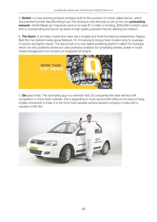JOURNALISM, MEDIA AND TECHNOLOGY PREDICTIONS 2016
38
5. Gimlet: is a fast growing podcast company built on the success of a show called startup, which
documented founder Alex Blumberg’s (ex This American Life) attempts to set up his own podcasting
network. Gimlet Media (as it became) went on to raise $1.5 million in funding, $200,000 of which came
from a crowdfunding and launch as series of high quality podcasts that are defining the medium.
6. The Quint: Is an Indian mobile first news site in English and Hindi founded by entrepreneur Raghav
Bahl the man behind media group Network 18. It’s looking to bring a fresh modern tone to coverage
of serious and lighter issues. The site is built on a new digital publishing platform called The Quintype,
which not only publishes stories but uses predictive analytics for scheduling articles, builds in social
media management and contains an integrated ad engine.
7. Ola (also India): This taxi-hailing app is a reminder that US companies like Uber will face stiff
competition in many Asian markets. Ola is expanding to cover around 200 cities on the back of rising
mobile connectivity in India. It is the third-most valuable venture-backed company in India with a
valuation of $2.4bn.
 