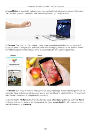 39
JOURNALISM, MEDIA AND TECHNOLOGY PREDICTIONS 2016
8. Leap Motion: is a controller that provides a new way to interact with a computer or mobile device.
You can point, grab, pinch or punch your way to navigate through the digital world.
9. Forevery: One of a host of apps incorporating image recognition technology to help you search
for people, place or things in your mobile picture library. No tagging is needed as the app can also be
trained to recognise members of your family or specific objects. (See also Google photos).
10. Blippar: Is an image recognition and augmented reality mobile app that aims to change the way we
search for things and interact with the world around us. It identifies and categories items in the camera’s
field of vision offering links and opportunities to interact.
And watch too for Platfora (extracting value from big data), Infinario (for publishing analytics), Relsci
a platform for mapping relationships with people in the news, Immersive.ly (for VR news production),
and the reinvention of Upworthy.
 