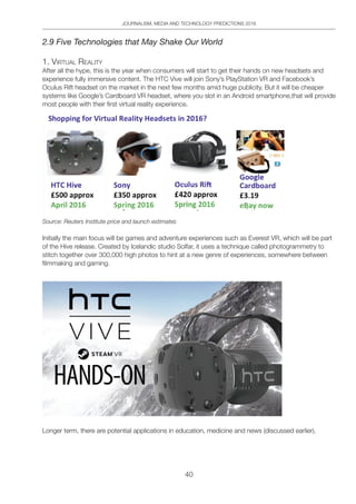 JOURNALISM, MEDIA AND TECHNOLOGY PREDICTIONS 2016
40
2.9 Five Technologies that May Shake Our World
1. ViRtUAl ReAlitY
After all the hype, this is the year when consumers will start to get their hands on new headsets and
experience fully immersive content. The HTC Vive will join Sony’s PlayStation VR and Facebook’s
Oculus Rift headset on the market in the next few months amid huge publicity. But it will be cheaper
systems like Google’s Cardboard VR headset, where you slot in an Android smartphone,that will provide
most people with their first virtual reality experience.
Source: Reuters Institute price and launch estimates
Initially the main focus will be games and adventure experiences such as Everest VR, which will be part
of the Hive release. Created by Icelandic studio Solfar, it uses a technique called photogrammetry to
stitch together over 300,000 high photos to hint at a new genre of experiences, somewhere between
filmmaking and gaming.
Longer term, there are potential applications in education, medicine and news (discussed earlier).
 
