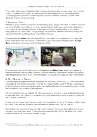 41
JOURNALISM, MEDIA AND TECHNOLOGY PREDICTIONS 2016
Virtual reality will be a new multi-billion dollar industry with opportunities for many players from content
makers to headset manufactures. Yet again Facebook and Google are set to be the big winners
– controlling the full spectrum of assets needed for success: hardware, software, content, talent,
distribution networks and advertising.
2. AUgMented ReAlitY
While VR is about immersive experience, mixed reality is about adding information to what we see in the
real world. The Microsoft HoloLens is a smart glasses headset that is also a self-contained Windows
10 computer. It uses advanced sensors, a 3D display and spatial sound to allow for augmented
reality applications. Users interact using their eyes, voice or hands. Manufactures like Samsung have
expressed interest in building products on top of the HoloLens.
Other pioneers like Atheer have refocused efforts on the millions of workers who need to keep their
hands free but may also need access to information or data (see medical example below). Google
Glass is also being redeveloped for the enterprise market.
One other big mover in 2016 is expected to be Google backed Magic Leap, which has produced a
series of impressive videos showing consumer use cases relating to entertainment and the office (above
right). Magic Leap has raised over $1.4b in funding and now says it is moving out of RD into production.
3. neXt geneRAtion dRoneS
Consumer sales are expected to reach four million this year and 20 million by 2020 – with most drones
equipped with high definition cameras. In the US, the Federal Aviation Authority (FAA) is requiring users
of unmanned aerial devices to register units by the middle of February, a move which suggests that the
serious business use of drones is getting nearer.
Full commercial services are probably still a few years away as a number of legal and technical hurdles
remain to be overcome. These include concerns about personal privacy, safety as well as the potential
use of drones for terrorism.
At least two near misses have been reported by commercial pilots landing at UK airports - while footage
of a falling drone narrowly missing an Austrian skier was widely shared over the internet50
.
Manufacturers will be demonstrating new flight safety features involving geo-fencing to ensure drones
stay away from designated areas. Software from companies like DroneDeply will also ensure drones
avoid obstacles in the skies as well as when landing.
50
http://www.theguardian.com/sport/2015/dec/23/champion-skier-marcel-hirscher-has-near-miss-as-drone-falls-out-of-sky
 