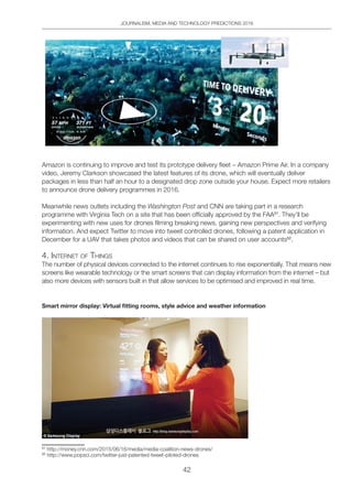 JOURNALISM, MEDIA AND TECHNOLOGY PREDICTIONS 2016
42
Amazon is continuing to improve and test its prototype delivery fleet – Amazon Prime Air. In a company
video, Jeremy Clarkson showcased the latest features of its drone, which will eventually deliver
packages in less than half an hour to a designated drop zone outside your house. Expect more retailers
to announce drone delivery programmes in 2016.
Meanwhile news outlets including the Washington Post and CNN are taking part in a research
programme with Virginia Tech on a site that has been officially approved by the FAA51
. They’ll be
experimenting with new uses for drones filming breaking news, gaining new perspectives and verifying
information. And expect Twitter to move into tweet controlled drones, following a patent application in
December for a UAV that takes photos and videos that can be shared on user accounts52
.
4. inteRnet oF thingS
The number of physical devices connected to the internet continues to rise exponentially. That means new
screens like wearable technology or the smart screens that can display information from the internet – but
also more devices with sensors built in that allow services to be optimised and improved in real time.
Smart mirror display: Virtual fitting rooms, style advice and weather information
51
http://money.cnn.com/2015/06/16/media/media-coalition-news-drones/
52
http://www.popsci.com/twitter-just-patented-tweet-piloted-drones
 
