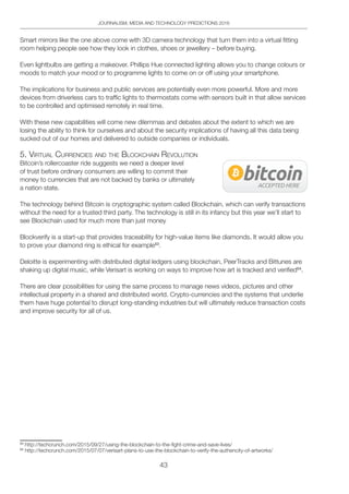 43
JOURNALISM, MEDIA AND TECHNOLOGY PREDICTIONS 2016
Smart mirrors like the one above come with 3D camera technology that turn them into a virtual fitting
room helping people see how they look in clothes, shoes or jewellery – before buying.
Even lightbulbs are getting a makeover. Phillips Hue connected lighting allows you to change colours or
moods to match your mood or to programme lights to come on or off using your smartphone.
The implications for business and public services are potentially even more powerful. More and more
devices from driverless cars to traffic lights to thermostats come with sensors built in that allow services
to be controlled and optimised remotely in real time.
With these new capabilities will come new dilemmas and debates about the extent to which we are
losing the ability to think for ourselves and about the security implications of having all this data being
sucked out of our homes and delivered to outside companies or individuals.
5. ViRtUAl CURRenCieS And the bloCKChAin ReVolUtion
Bitcoin’s rollercoaster ride suggests we need a deeper level
of trust before ordinary consumers are willing to commit their
money to currencies that are not backed by banks or ultimately
a nation state.
The technology behind Bitcoin is cryptographic system called Blockchain, which can verify transactions
without the need for a trusted third party. The technology is still in its infancy but this year we’ll start to
see Blockchain used for much more than just money
Blockverify is a start-up that provides traceability for high-value items like diamonds. It would allow you
to prove your diamond ring is ethical for example53
.
Deloitte is experimenting with distributed digital ledgers using blockchain, PeerTracks and Bittunes are
shaking up digital music, while Verisart is working on ways to improve how art is tracked and verified54
.
There are clear possibilities for using the same process to manage news videos, pictures and other
intellectual property in a shared and distributed world. Crypto-currencies and the systems that underlie
them have huge potential to disrupt long-standing industries but will ultimately reduce transaction costs
and improve security for all of us.
53
http://techcrunch.com/2015/09/27/using-the-blockchain-to-the-fight-crime-and-save-lives/
54
http://techcrunch.com/2015/07/07/verisart-plans-to-use-the-blockchain-to-verify-the-authencity-of-artworks/
 