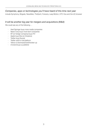 3
JOURNALISM, MEDIA AND TECHNOLOGY PREDICTIONS 2016
Companies, apps or technologies you’ll have heard of this time next year
include Symphony, Brigade, Newsflare, TheQuint, Forevery, Leap Motion, HTC Vive and the UC browser
It will be another big year for mergers and acquisitions (MA)
We could see any of the following …
·	 Axel Springer buys more media companies
·	 News Corp buys more tech companies
·	 BT (or foreign company) buys ITV
·	 Apple buys Box (or Dropbox)
·	 Twitter buys Nuzzel
·	 Twitter sold to rival platform
·	 Yahoo is downsized/sold/broken up
·	 A brand buys a publisher
 