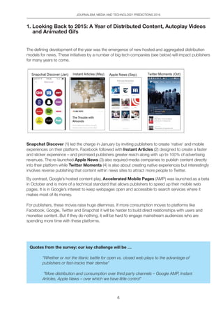 JOURNALISM, MEDIA AND TECHNOLOGY PREDICTIONS 2016
4
1. Looking Back to 2015: A Year of Distributed Content, Autoplay Videos
and Animated Gifs
The defining development of the year was the emergence of new hosted and aggregated distribution
models for news. These initiatives by a number of big tech companies (see below) will impact publishers
for many years to come.
Snapchat Discover (1) led the charge in January by inviting publishers to create ‘native’ and mobile
experiences on their platform. Facebook followed with Instant Articles (2) designed to create a faster
and slicker experience – and promised publishers greater reach along with up to 100% of advertising
revenues. The re-launched Apple News (3) also required media companies to publish content directly
into their platform while Twitter Moments (4) is also about creating native experiences but interestingly
involves reverse publishing that content within news sites to attract more people to Twitter.
By contrast, Google’s hosted content play, Accelerated Mobile Pages (AMP) was launched as a beta
in October and is more of a technical standard that allows publishers to speed up their mobile web
pages. It is in Google’s interest to keep webpages open and accessible to search services where it
makes most of its money.
For publishers, these moves raise huge dilemmas. If more consumption moves to platforms like
Facebook, Google, Twitter and Snapchat it will be harder to build direct relationships with users and
monetise content. But if they do nothing, it will be hard to engage mainstream audiences who are
spending more time with these platforms.
Quotes from the survey: our key challenge will be …
“Whether or not the titanic battle for open vs. closed web plays to the advantage of
publishers or fast-tracks their demise”
“More distribution and consumption over third party channels – Google AMP, Instant
Articles, Apple News – over which we have little control”
 