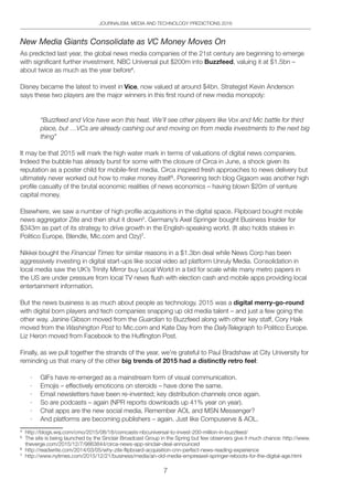 7
JOURNALISM, MEDIA AND TECHNOLOGY PREDICTIONS 2016
New Media Giants Consolidate as VC Money Moves On
As predicted last year, the global news media companies of the 21st century are beginning to emerge
with significant further investment. NBC Universal put $200m into Buzzfeed, valuing it at $1.5bn –
about twice as much as the year before4
.
Disney became the latest to invest in V i c e , now valued at around $4bn. Strategist Kevin Anderson
says these two players are the major winners in this first round of new media monopoly:
“Buzzfeed and Vice have won this heat. We’ll see other players like Vox and Mic battle for third
place, but …VCs are already cashing out and moving on from media investments to the next big
thing”
It may be that 2015 will mark the high water mark in terms of valuations of digital news companies.
Indeed the bubble has already burst for some with the closure of Circa in June, a shock given its
reputation as a poster child for mobile-first media. Circa inspired fresh approaches to news delivery but
ultimately never worked out how to make money itself5
. Pioneering tech blog Gigaom was another high
profile casualty of the brutal economic realities of news economics – having blown $20m of venture
capital money.
Elsewhere, we saw a number of high profile acquisitions in the digital space. Flipboard bought mobile
news aggregator Zite and then shut it down6
. Germany’s Axel Springer bought Business Insider for
$343m as part of its strategy to drive growth in the English-speaking world. (It also holds stakes in
Politico Europe, Blendle, Mic.com and Ozy)7
.
Nikkei bought the Financial Times for similar reasons in a $1.3bn deal while News Corp has been
aggressively investing in digital start-ups like social video ad platform Unruly Media. Consolidation in
local media saw the UK’s Trinity Mirror buy Local World in a bid for scale while many metro papers in
the US are under pressure from local TV news flush with election cash and mobile apps providing local
entertainment information.
But the news business is as much about people as technology. 2015 was a digital merry-go-round
with digital born players and tech companies snapping up old media talent – and just a few going the
other way. Janine Gibson moved from the Guardian to Buzzfeed along with other key staff, Cory Haik
moved from the Washington Post to Mic.com and Kate Day from the DailyTelegraph to Politico Europe.
Liz Heron moved from Facebook to the Huffington Post.
Finally, as we pull together the strands of the year, we’re grateful to Paul Bradshaw at City University for
reminding us that many of the other big trends of 2015 had a distinctly retro feel:
·	 GIFs have re-emerged as a mainstream form of visual communication.
·	 Emojis – effectively emoticons on steroids – have done the same.
·	 Email newsletters have been re-invented; key distribution channels once again.
·	 So are podcasts – again (NPR reports downloads up 41% year on year).
·	 Chat apps are the new social media. Remember AOL and MSN Messenger?
·	 And platforms are becoming publishers – again. Just like Compuserve  AOL.
4	
http://blogs.wsj.com/cmo/2015/08/18/comcasts-nbcuniversal-to-invest-200-million-in-buzzfeed/
5	
The site is being launched by the Sinclair Broadcast Group in the Spring but few observers give it much chance: http://www.
theverge.com/2015/12/7/9863844/circa-news-app-sinclair-deal-announced
6	
http://readwrite.com/2014/03/05/why-zite-flipboard-acquisition-cnn-perfect-news-reading-experience
7	
http://www.nytimes.com/2015/12/21/business/media/an-old-media-empireaxel-springer-reboots-for-the-digital-age.html
 