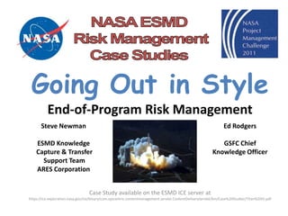 Going Out in Style
          End-of-Program Risk Management
       Steve Newman                                                                                             Ed Rodgers

    ESMD Knowledge                                                                                           GSFC Chief
    Capture & Transfer                                                                                    Knowledge Officer
      Support Team
    ARES Corporation


                                  Case Study available on the ESMD ICE server at
https://ice.exploration.nasa.gov/ice/binary/com.epicentric.contentmanagement.servlet.ContentDeliveryServlet/km/Case%20Studies/Titan%20IV.pdf
 