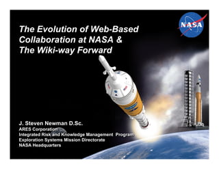 The Evolution of Web-Based
Collaboration at NASA &
The Wiki-way Forward




J. Steven Newman D.Sc.
ARES Corporation
ARES Corporation
Integrated Risk and Knowledge Management Program
Integrated Risk and Knowledge Management Program
Exploration Systems Mission Directorate
Exploration Systems Mission Directorate
NASA Headquarters
NASA Headquarters
 
