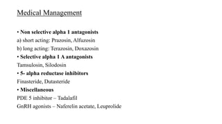 Medical Management
• Non selective alpha 1 antagonists
a) short acting: Prazosin, Alfuzosin
b) long acting: Terazosin, Doxazosin
• Selective alpha 1 A antagonists
Tamsulosin, Silodosin
• 5- alpha reductase inhibitors
Finasteride, Dutasteride
• Miscellaneous
PDE 5 inhibitor – Tadalafil
GnRH agonists – Naferelin acetate, Leuprolide
 