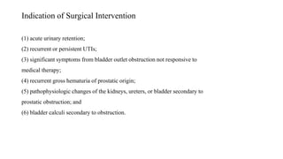 Indication of Surgical Intervention
(1) acute urinary retention;
(2) recurrent or persistent UTIs;
(3) significant symptoms from bladder outlet obstruction not responsive to
medical therapy;
(4) recurrent gross hematuria of prostatic origin;
(5) pathophysiologic changes of the kidneys, ureters, or bladder secondary to
prostatic obstruction; and
(6) bladder calculi secondary to obstruction.
 
