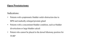Open Prostatectomy
Indications:
• Patients with symptomatic bladder outlet obstruction due to
BPH and markedly enlarged prostate gland
• Patients with a concomitant bladder condition, such as bladder
diverticulum or large bladder calculi
• Patient who cannot be placed in the dorsal lithotomy position for
TURP
 