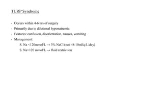 TURP Syndrome
- Occurs within 4-6 hrs of surgery
- Primarily due to dilutional hyponatremia
- Features: confusion, disorientation, nausea, vomiting
- Management:
S. Na <120mmol/L → 3% NaCl (not >8-10mEq/L/day)
S. Na>120 mmol/L → fluid restriction
 