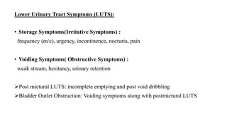 Lower Urinary Tract Symptoms (LUTS):
• Storage Symptoms(Irritative Symptoms) :
frequency (m/c), urgency, incontinence, nocturia, pain
• Voiding Symptoms( Obstructive Symptoms) :
weak stream, hesitancy, urinary retention
Post mictural LUTS: incomplete emptying and post void dribbling
Bladder Outlet Obstruction: Voiding symptoms along with postmictural LUTS
 