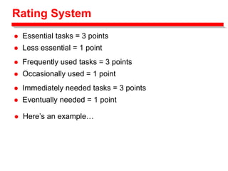 Rating System
 Essential tasks = 3 points
 Less essential = 1 point
 Frequently used tasks = 3 points
 Occasionally used = 1 point
 Immediately needed tasks = 3 points
 Eventually needed = 1 point
 Here’s an example…
 