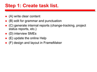 Step 1: Create task list.
 (A) write clear content
 (B) edit for grammar and punctuation
 (C) generate internal reports (change-tracking, project
status reports, etc.)
 (D) interview SMEs
 (E) update the online Help
 (F) design and layout in FrameMaker
 