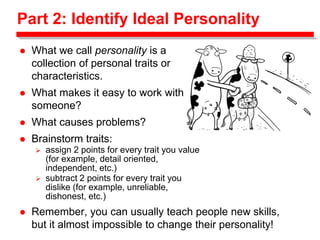 Part 2: Identify Ideal Personality
 What we call personality is a
collection of personal traits or
characteristics.
 What makes it easy to work with
someone?
 What causes problems?
 Brainstorm traits:
 assign 2 points for every trait you value
(for example, detail oriented,
independent, etc.)
 subtract 2 points for every trait you
dislike (for example, unreliable,
dishonest, etc.)
 Remember, you can usually teach people new skills,
but it almost impossible to change their personality!
 