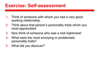 Exercise: Self-assessment
1. Think of someone with whom you had a very good
working relationship.
2. Think about that person’s personality traits which you
most appreciated.
3. Now think of someone who was a real nightmare!
4. What were the most annoying or problematic
personality traits?
5. What did you discover?
 