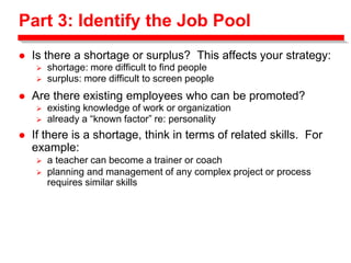 Part 3: Identify the Job Pool
 Is there a shortage or surplus? This affects your strategy:
 shortage: more difficult to find people
 surplus: more difficult to screen people
 Are there existing employees who can be promoted?
 existing knowledge of work or organization
 already a “known factor” re: personality
 If there is a shortage, think in terms of related skills. For
example:
 a teacher can become a trainer or coach
 planning and management of any complex project or process
requires similar skills
 