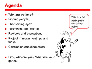 Agenda
 Why are we here?
 Finding people
 The training cycle
 Teamwork and morale
 Reviews and evaluations
 Project management tips and
tricks
 Conclusion and discussion
This is a full
participation
workshop,
baby!
 First, who are you? What are your
goals?
 