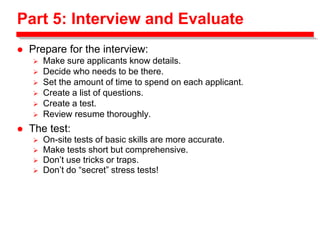 Part 5: Interview and Evaluate
 Prepare for the interview:
 Make sure applicants know details.
 Decide who needs to be there.
 Set the amount of time to spend on each applicant.
 Create a list of questions.
 Create a test.
 Review resume thoroughly.
 The test:
 On-site tests of basic skills are more accurate.
 Make tests short but comprehensive.
 Don’t use tricks or traps.
 Don’t do “secret” stress tests!
 