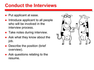 Conduct the Interviews
 Put applicant at ease.
 Introduce applicant to all people
who will be involved in the
interview process.
 Take notes during interview.
 Ask what they know about the
job.
 Describe the position (brief
overview).
 Ask questions relating to the
resume.
 