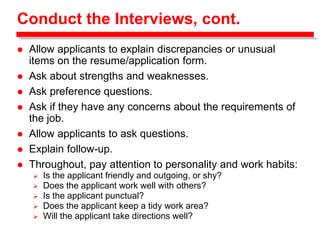 Conduct the Interviews, cont.
 Allow applicants to explain discrepancies or unusual
items on the resume/application form.
 Ask about strengths and weaknesses.
 Ask preference questions.
 Ask if they have any concerns about the requirements of
the job.
 Allow applicants to ask questions.
 Explain follow-up.
 Throughout, pay attention to personality and work habits:
 Is the applicant friendly and outgoing, or shy?
 Does the applicant work well with others?
 Is the applicant punctual?
 Does the applicant keep a tidy work area?
 Will the applicant take directions well?
 