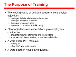 The Purpose of Training
 The leading cause of poor job performance is unclear
objectives:
 manager didn’t make expectations clear
 manager didn’t set priorities
 there are unspoken rules
 there are no standards (P&P, etc.)
 Clear objectives and expectations give employees
confidence:
 prevents misunderstandings and wasted time
 improves employee motivation and job satisfaction
 A word about P&P manuals:
 adding to…
 what can’t you write down?
 A word about in-house style guides…
 
