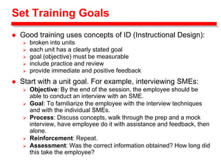 Set Training Goals
 Good training uses concepts of ID (Instructional Design):
 broken into units
 each unit has a clearly stated goal
 goal (objective) must be measurable
 include practice and review
 provide immediate and positive feedback
 Start with a unit goal. For example, interviewing SMEs:
 Objective: By the end of the session, the employee should be
able to conduct an interview with an SME.
 Goal: To familiarize the employee with the interview techniques
and with the individual SMEs.
 Process: Discuss concepts, walk through the prep and a mock
interview, have employee do it with assistance and feedback, then
alone.
 Reinforcement: Repeat.
 Assessment: Was the correct information obtained? How long did
this take the employee?
 