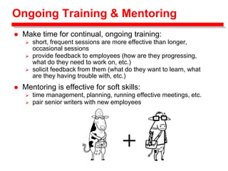 Ongoing Training & Mentoring
 Make time for continual, ongoing training:
 short, frequent sessions are more effective than longer,
occasional sessions
 provide feedback to employees (how are they progressing,
what do they need to work on, etc.)
 solicit feedback from them (what do they want to learn, what
are they having trouble with, etc.)
 Mentoring is effective for soft skills:
 time management, planning, running effective meetings, etc.
 pair senior writers with new employees
+
 