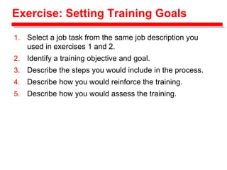 Exercise: Setting Training Goals
1. Select a job task from the same job description you
used in exercises 1 and 2.
2. Identify a training objective and goal.
3. Describe the steps you would include in the process.
4. Describe how you would reinforce the training.
5. Describe how you would assess the training.
 