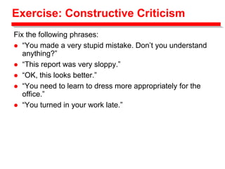Exercise: Constructive Criticism
Fix the following phrases:
 “You made a very stupid mistake. Don’t you understand
anything?”
 “This report was very sloppy.”
 “OK, this looks better.”
 “You need to learn to dress more appropriately for the
office.”
 “You turned in your work late.”
 