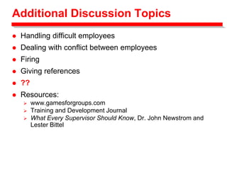 Additional Discussion Topics
 Handling difficult employees
 Dealing with conflict between employees
 Firing
 Giving references
 ??
 Resources:
 www.gamesforgroups.com
 Training and Development Journal
 What Every Supervisor Should Know, Dr. John Newstrom and
Lester Bittel
 