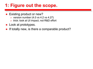 1: Figure out the scope.
 Existing product or new?
 version number (4.0 vs 4.2 vs 4.27)
 trick: look at UI impact, not R&D effort
 Look at prototypes.
 If totally new, is there a comparable product?
 