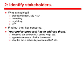 2: Identify stakeholders.
 Who is involved?
 product manager, key R&D
 marketing
 regulatory
 ???
 Find out their key concerns.
 Your project proposal has to address those!
 what you can deliver (UG, online Help, etc.)
 approximate scope of what is covered
 why this focus solves key concerns XYZ, etc.
 