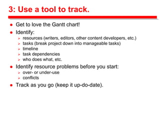 3: Use a tool to track.
 Get to love the Gantt chart!
 Identify:
 resources (writers, editors, other content developers, etc.)
 tasks (break project down into manageable tasks)
 timeline
 task dependencies
 who does what, etc.
 Identify resource problems before you start:
 over- or under-use
 conflicts
 Track as you go (keep it up-do-date).
 