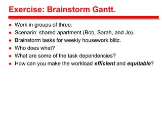 Exercise: Brainstorm Gantt.
 Work in groups of three.
 Scenario: shared apartment (Bob, Sarah, and Jo).
 Brainstorm tasks for weekly housework blitz.
 Who does what?
 What are some of the task dependencies?
 How can you make the workload efficient and equitable?
 