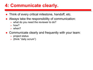 4: Communicate clearly.
 Think of every critical milestone, handoff, etc.
 Always take the responsibility of communication:
 what do you need the reviewer to do?
 how?
 when?
 Communicate clearly and frequently with your team:
 project status
 (think “daily scrum”)
 