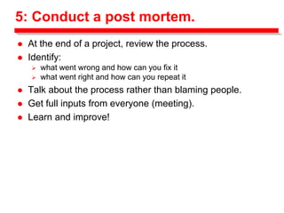 5: Conduct a post mortem.
 At the end of a project, review the process.
 Identify:
 what went wrong and how can you fix it
 what went right and how can you repeat it
 Talk about the process rather than blaming people.
 Get full inputs from everyone (meeting).
 Learn and improve!
 