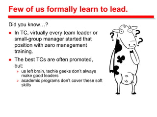 Few of us formally learn to lead.
Did you know…?
 In TC, virtually every team leader or
small-group manager started that
position with zero management
training.
 The best TCs are often promoted,
but:
 us left brain, techie geeks don’t always
make good leaders
 academic programs don’t cover these soft
skills
 