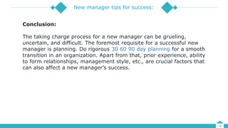 4
New manager tips for success:
Conclusion:
The taking charge process for a new manager can be grueling,
uncertain, and difficult. The foremost requisite for a successful new
manager is planning. Do rigorous 30 60 90 day planning for a smooth
transition in an organization. Apart from that, prior experience, ability
to form relationships, management style, etc., are crucial factors that
can also affect a new manager’s success.
 