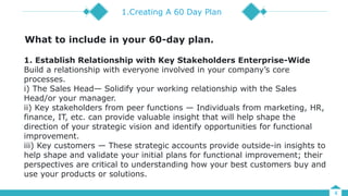 4
1.Creating A 60 Day Plan
1. Establish Relationship with Key Stakeholders Enterprise-Wide
Build a relationship with everyone involved in your company’s core
processes.
i) The Sales Head— Solidify your working relationship with the Sales
Head/or your manager.
ii) Key stakeholders from peer functions — Individuals from marketing, HR,
finance, IT, etc. can provide valuable insight that will help shape the
direction of your strategic vision and identify opportunities for functional
improvement.
iii) Key customers — These strategic accounts provide outside-in insights to
help shape and validate your initial plans for functional improvement; their
perspectives are critical to understanding how your best customers buy and
use your products or solutions.
What to include in your 60-day plan.
 
