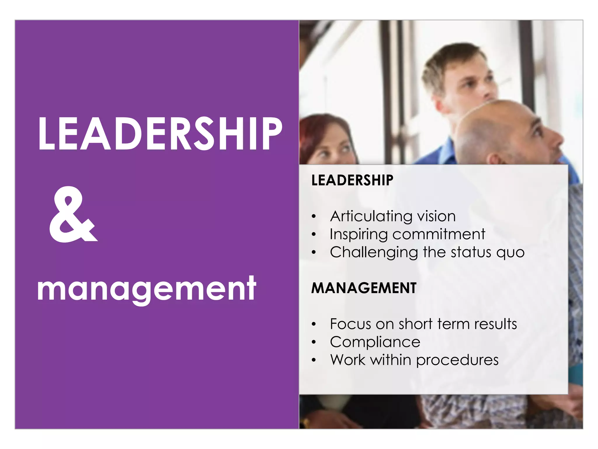 LEADERSHIP
management
LEADERSHIP
• Articulating vision
• Inspiring commitment
• Challenging the status quo
MANAGEMENT
• Focus on short term results
• Compliance
• Work within procedures
&
 