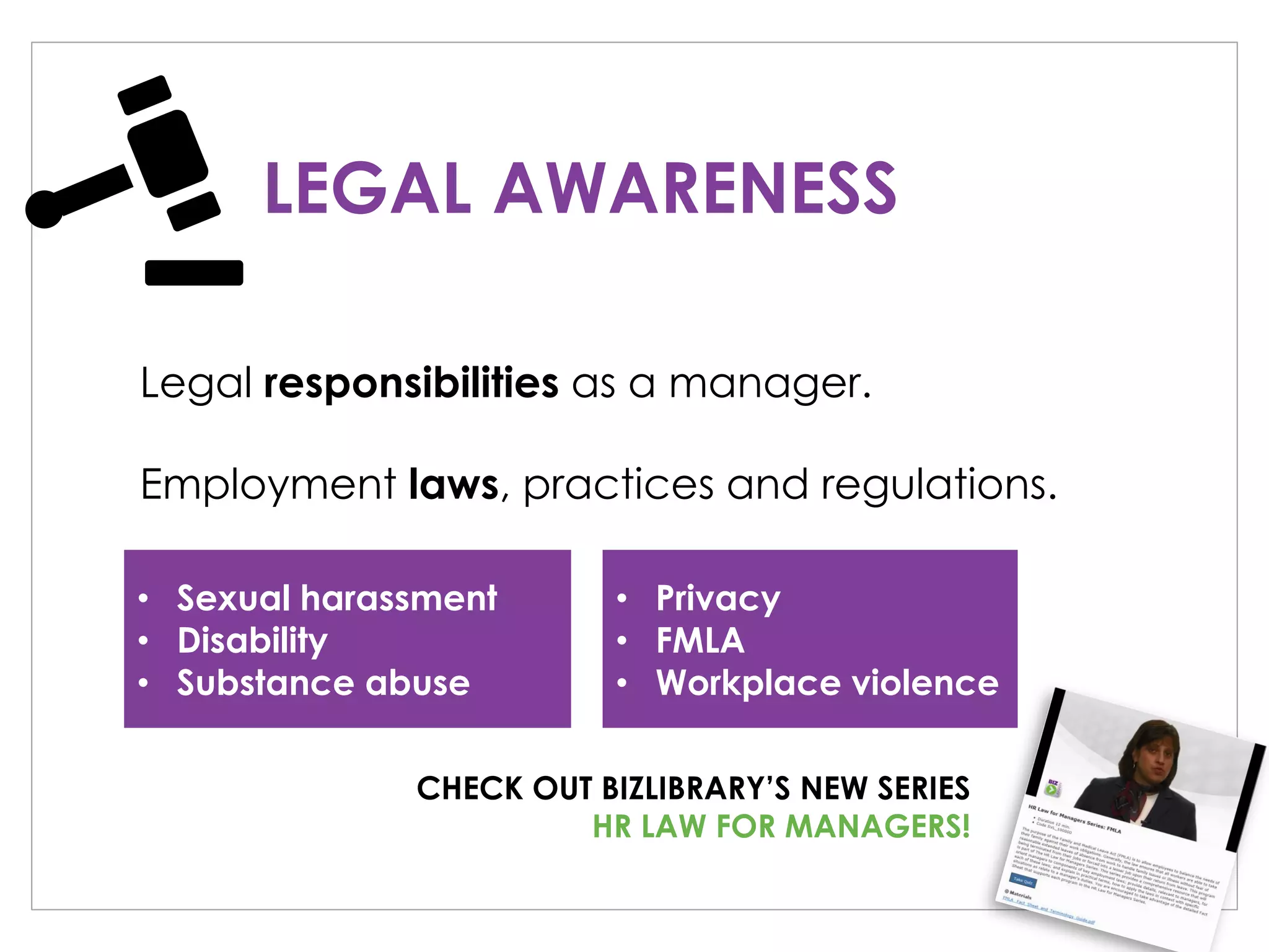 LEGAL AWARENESS
Legal responsibilities as a manager.
Employment laws, practices and regulations.
• Sexual harassment
• Disability
• Substance abuse
• Privacy
• FMLA
• Workplace violence
CHECK OUT BIZLIBRARY’S NEW SERIES
HR LAW FOR MANAGERS!
 