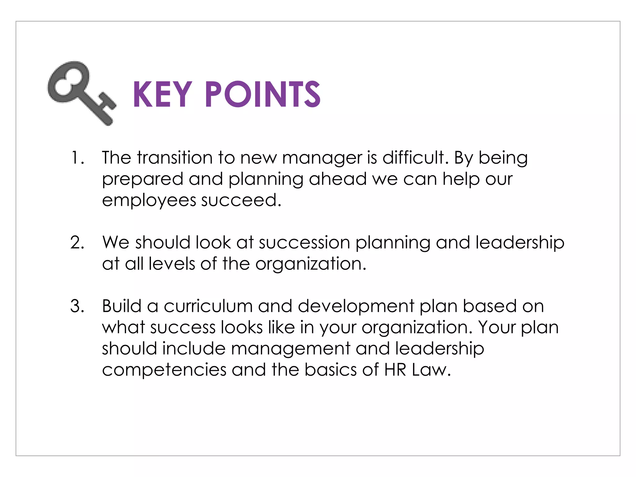 1. The transition to new manager is difficult. By being
prepared and planning ahead we can help our
employees succeed.
2. We should look at succession planning and leadership
at all levels of the organization.
3. Build a curriculum and development plan based on
what success looks like in your organization. Your plan
should include management and leadership
competencies and the basics of HR Law.
KEY POINTS
 