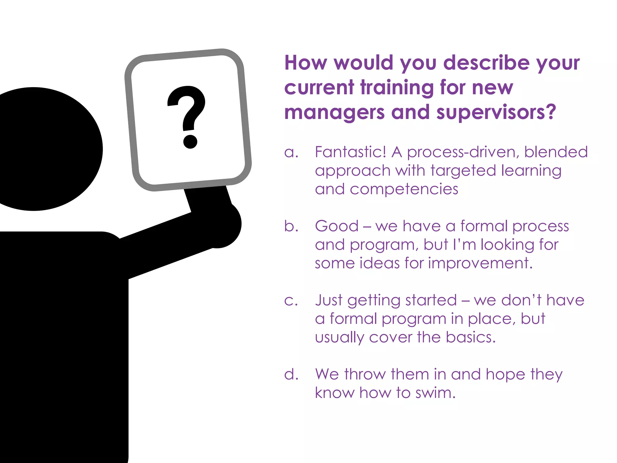 How would you describe your
current training for new
managers and supervisors?
a. Fantastic! A process-driven, blended
approach with targeted learning
and competencies
b. Good – we have a formal process
and program, but I’m looking for
some ideas for improvement.
c. Just getting started – we don’t have
a formal program in place, but
usually cover the basics.
d. We throw them in and hope they
know how to swim.
 