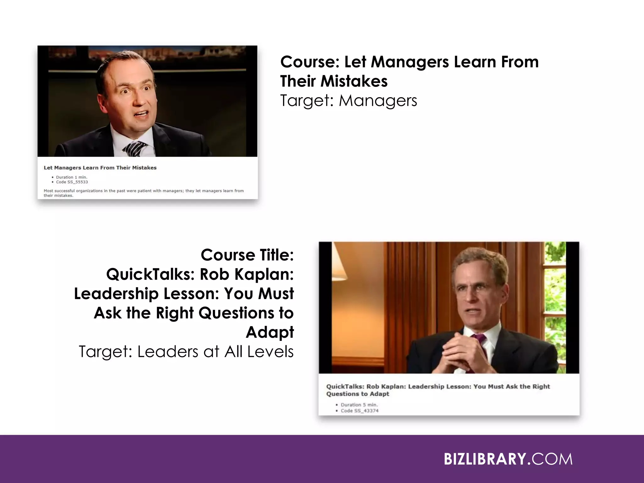 BIZLIBRARY.COM
Course: Let Managers Learn From
Their Mistakes
Target: Managers
Course Title:
QuickTalks: Rob Kaplan:
Leadership Lesson: You Must
Ask the Right Questions to
Adapt
Target: Leaders at All Levels
 