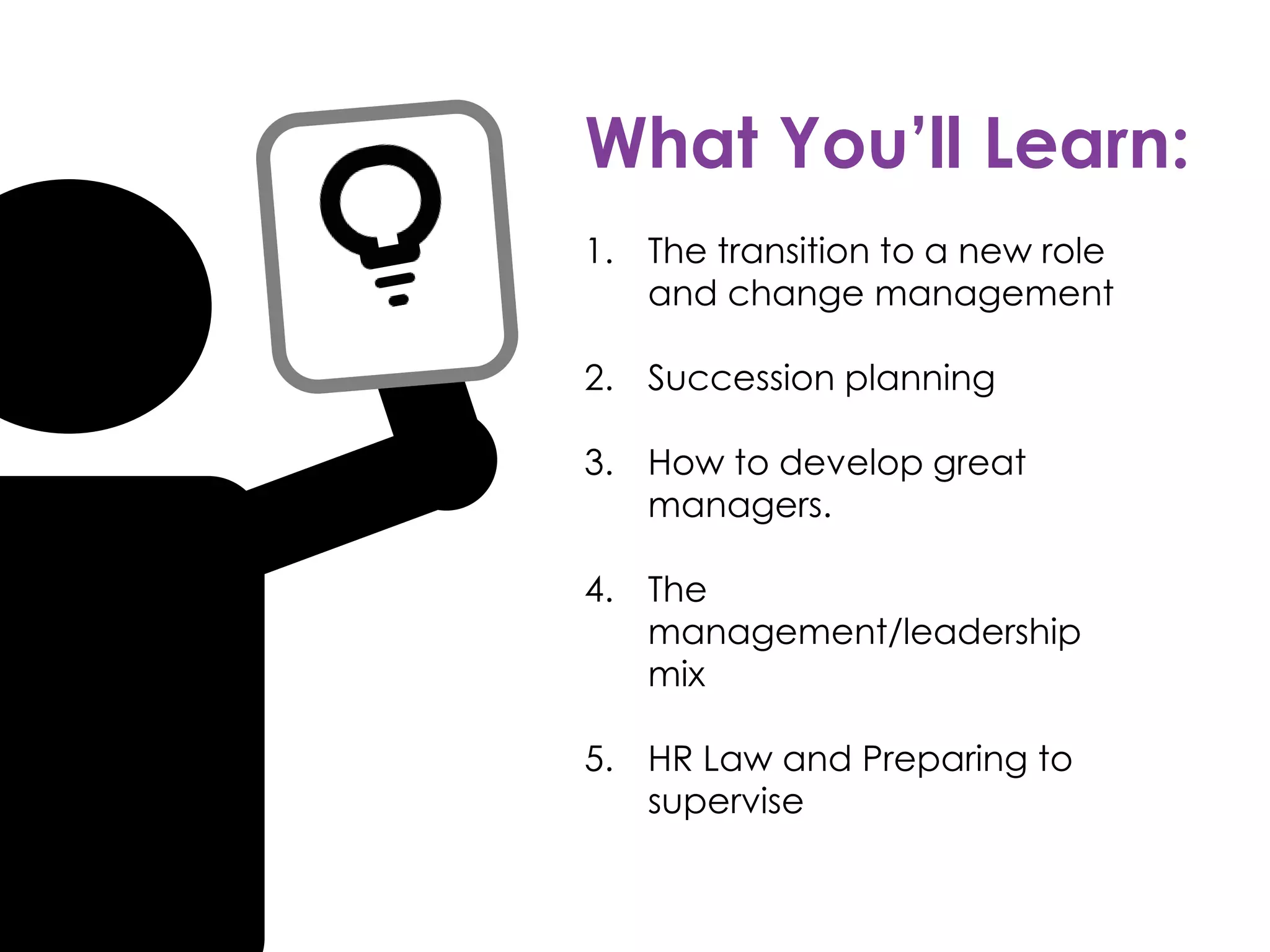 What You’ll Learn:
1. The transition to a new role
and change management
2. Succession planning
3. How to develop great
managers.
4. The
management/leadership
mix
5. HR Law and Preparing to
supervise
 
