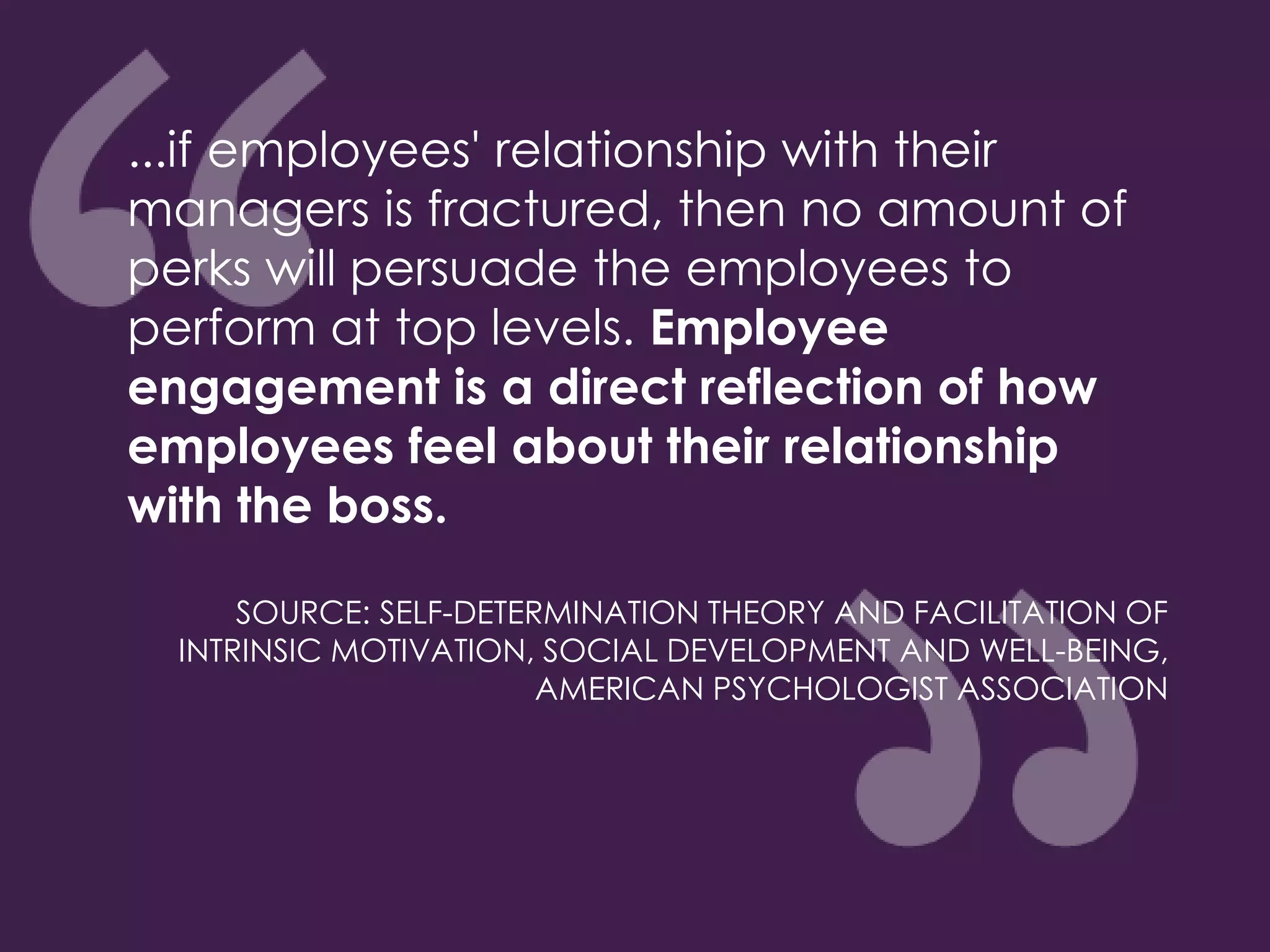 ...if employees' relationship with their
managers is fractured, then no amount of
perks will persuade the employees to
perform at top levels. Employee
engagement is a direct reflection of how
employees feel about their relationship
with the boss.
SOURCE: SELF-DETERMINATION THEORY AND FACILITATION OF
INTRINSIC MOTIVATION, SOCIAL DEVELOPMENT AND WELL-BEING,
AMERICAN PSYCHOLOGIST ASSOCIATION
 